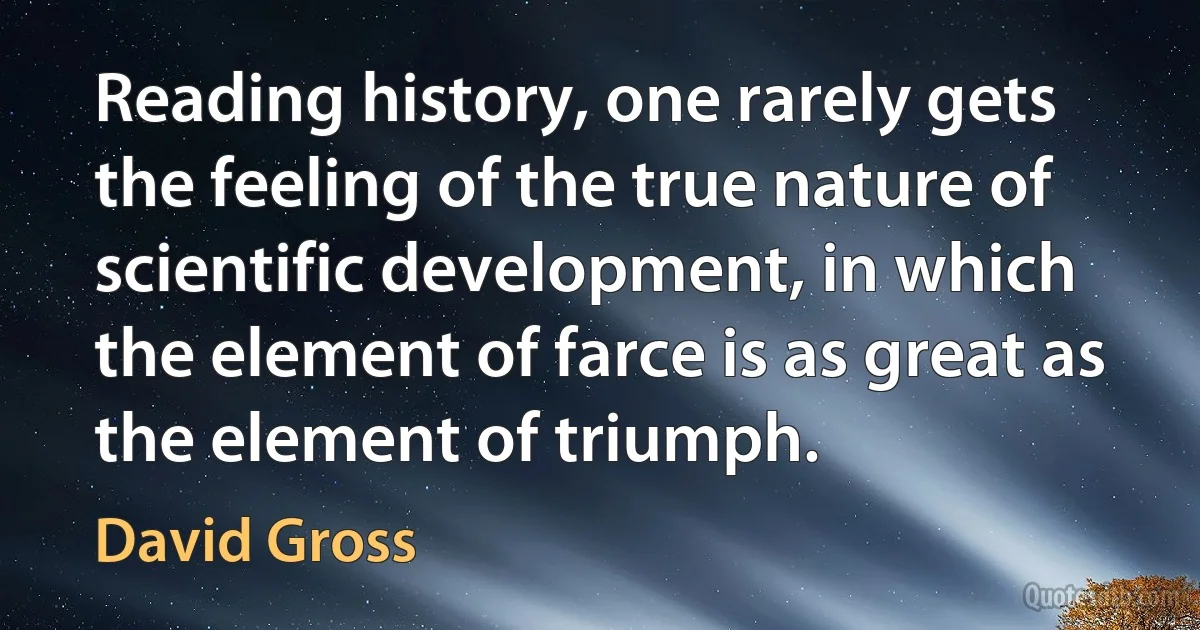 Reading history, one rarely gets the feeling of the true nature of scientific development, in which the element of farce is as great as the element of triumph. (David Gross)