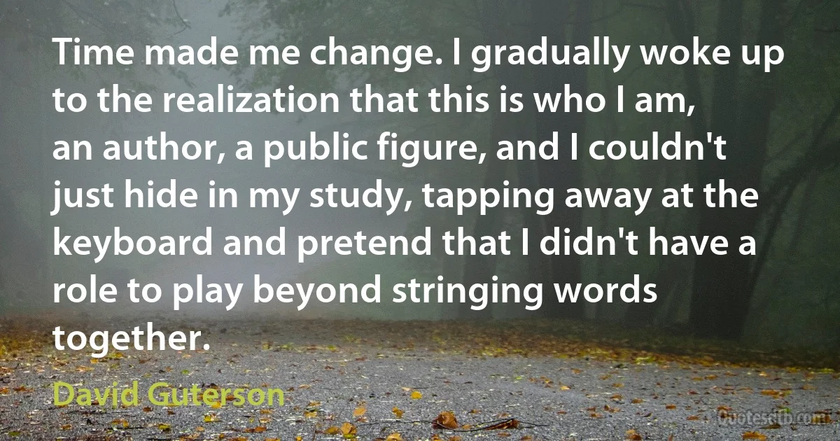 Time made me change. I gradually woke up to the realization that this is who I am, an author, a public figure, and I couldn't just hide in my study, tapping away at the keyboard and pretend that I didn't have a role to play beyond stringing words together. (David Guterson)