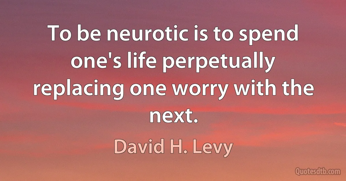 To be neurotic is to spend one's life perpetually replacing one worry with the next. (David H. Levy)