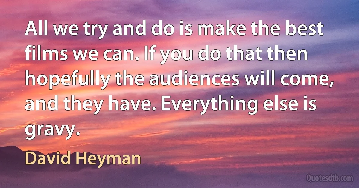 All we try and do is make the best films we can. If you do that then hopefully the audiences will come, and they have. Everything else is gravy. (David Heyman)