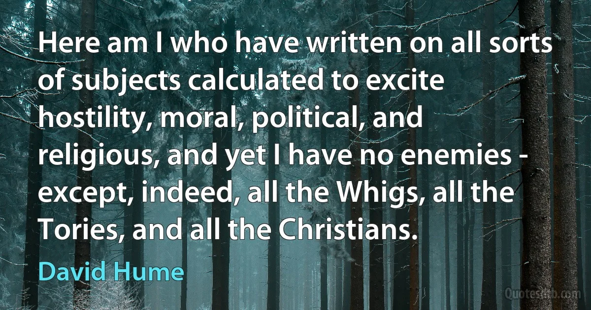 Here am I who have written on all sorts of subjects calculated to excite hostility, moral, political, and religious, and yet I have no enemies - except, indeed, all the Whigs, all the Tories, and all the Christians. (David Hume)