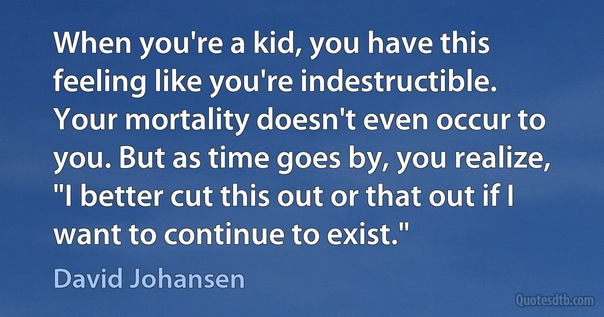 When you're a kid, you have this feeling like you're indestructible. Your mortality doesn't even occur to you. But as time goes by, you realize, "I better cut this out or that out if I want to continue to exist." (David Johansen)