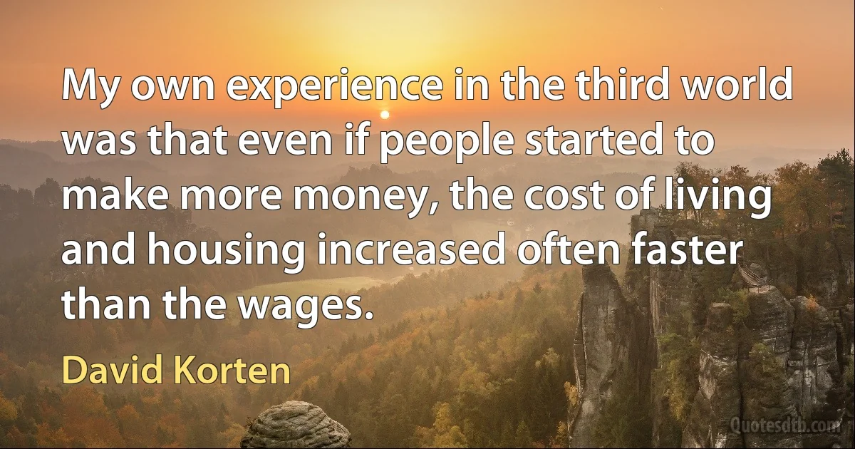 My own experience in the third world was that even if people started to make more money, the cost of living and housing increased often faster than the wages. (David Korten)