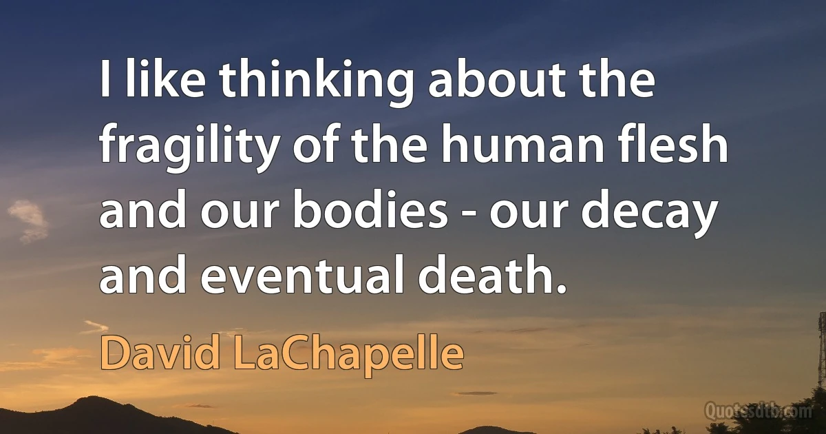 I like thinking about the fragility of the human flesh and our bodies - our decay and eventual death. (David LaChapelle)