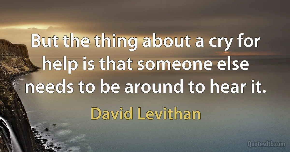 But the thing about a cry for help is that someone else needs to be around to hear it. (David Levithan)