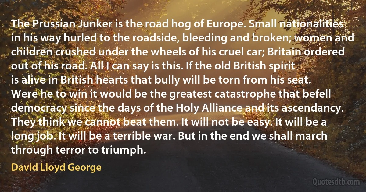 The Prussian Junker is the road hog of Europe. Small nationalities in his way hurled to the roadside, bleeding and broken; women and children crushed under the wheels of his cruel car; Britain ordered out of his road. All I can say is this. If the old British spirit is alive in British hearts that bully will be torn from his seat. Were he to win it would be the greatest catastrophe that befell democracy since the days of the Holy Alliance and its ascendancy. They think we cannot beat them. It will not be easy. It will be a long job. It will be a terrible war. But in the end we shall march through terror to triumph. (David Lloyd George)