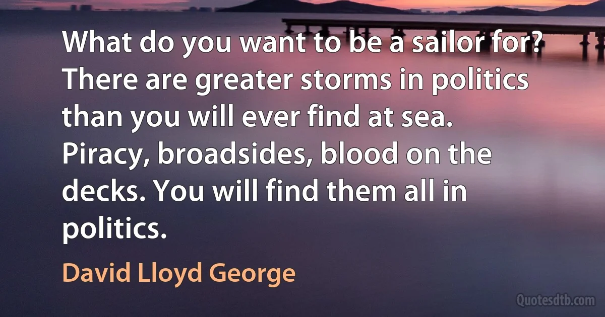 What do you want to be a sailor for? There are greater storms in politics than you will ever find at sea. Piracy, broadsides, blood on the decks. You will find them all in politics. (David Lloyd George)