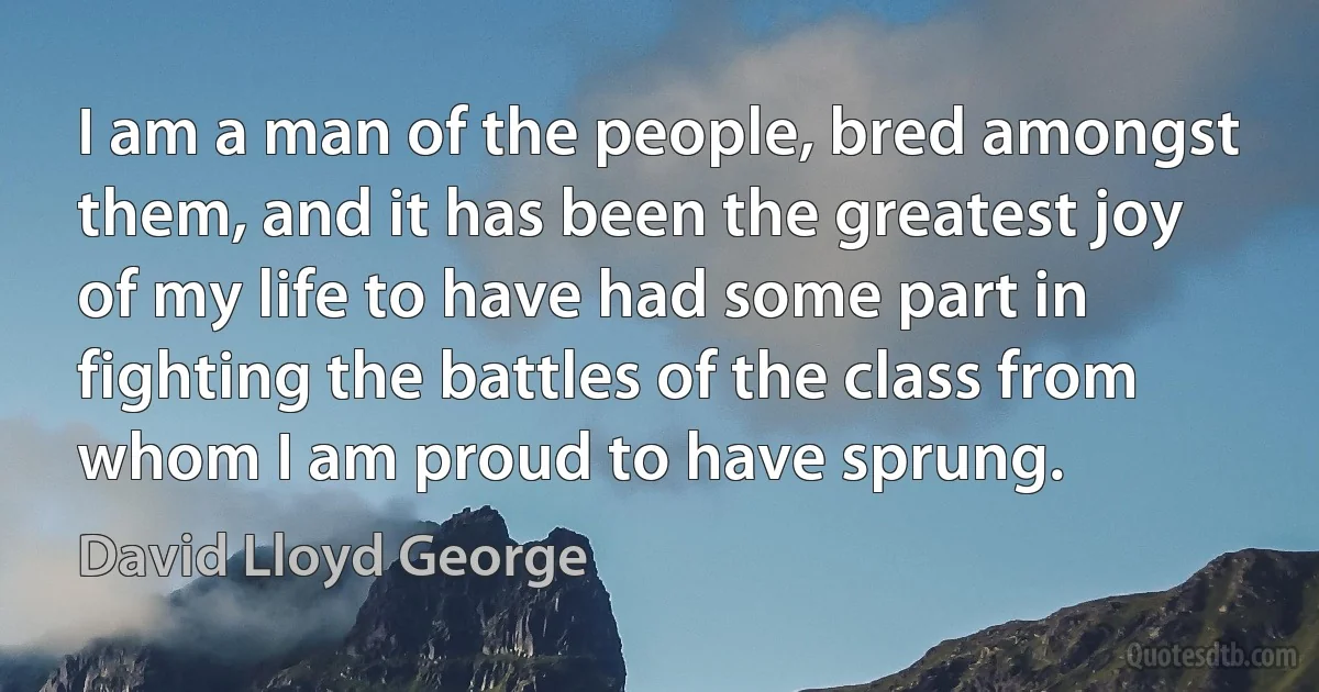 I am a man of the people, bred amongst them, and it has been the greatest joy of my life to have had some part in fighting the battles of the class from whom I am proud to have sprung. (David Lloyd George)