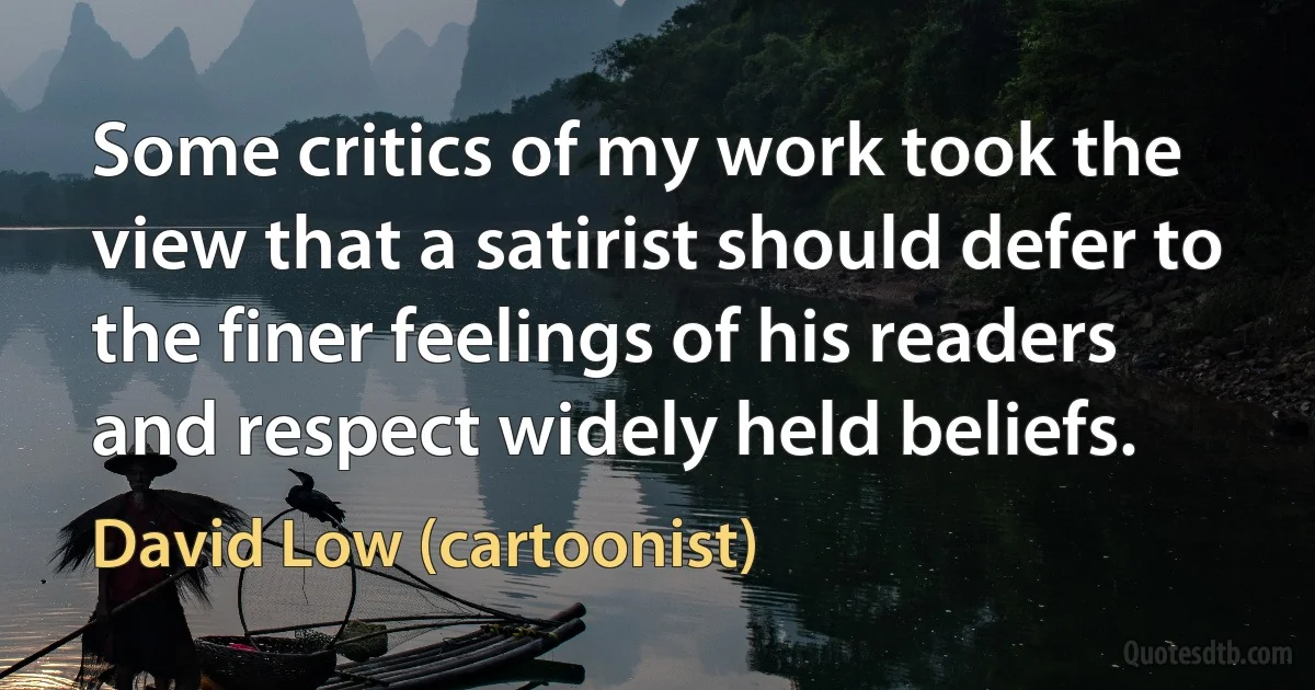 Some critics of my work took the view that a satirist should defer to the finer feelings of his readers and respect widely held beliefs. (David Low (cartoonist))