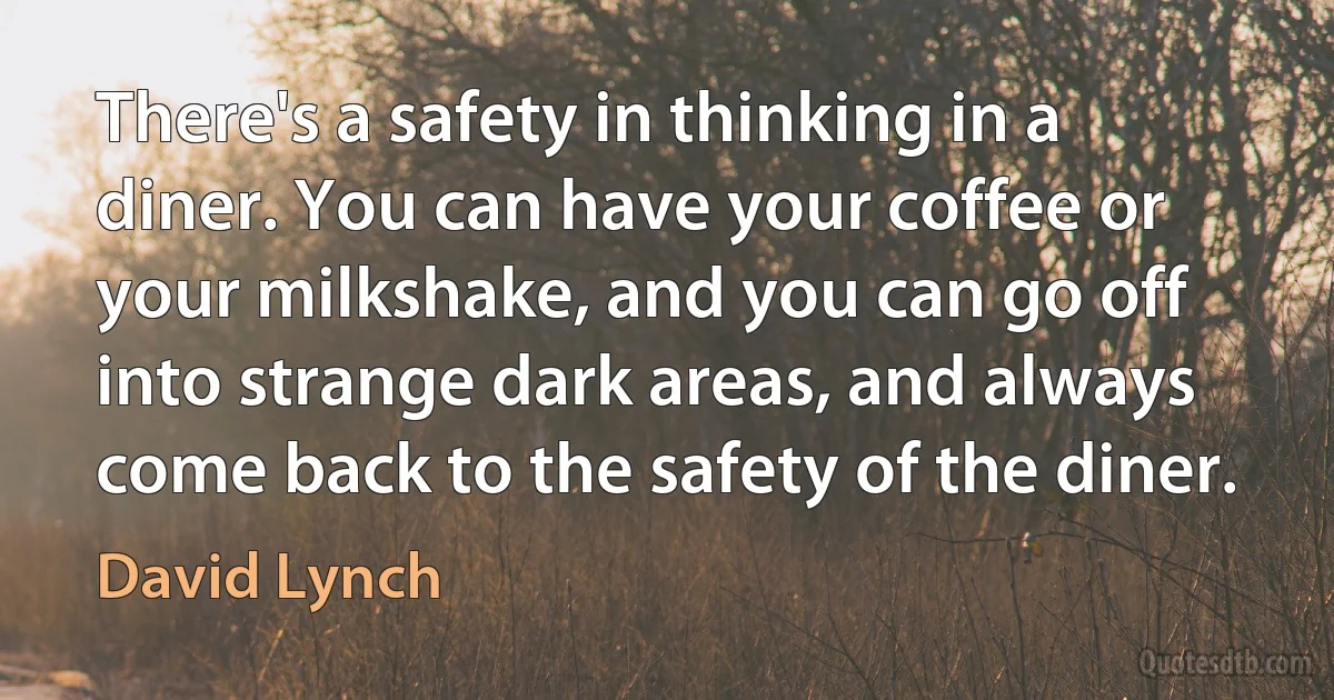 There's a safety in thinking in a diner. You can have your coffee or your milkshake, and you can go off into strange dark areas, and always come back to the safety of the diner. (David Lynch)