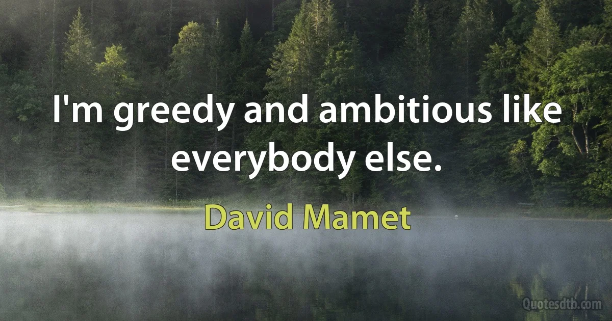 I'm greedy and ambitious like everybody else. (David Mamet)