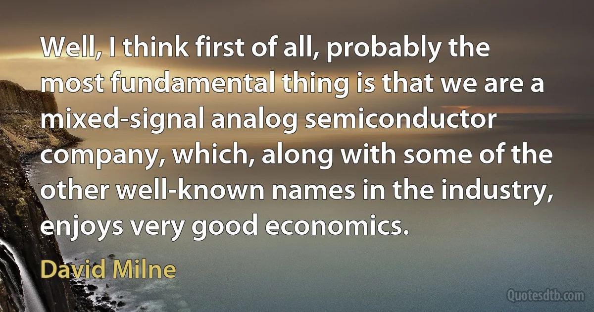 Well, I think first of all, probably the most fundamental thing is that we are a mixed-signal analog semiconductor company, which, along with some of the other well-known names in the industry, enjoys very good economics. (David Milne)