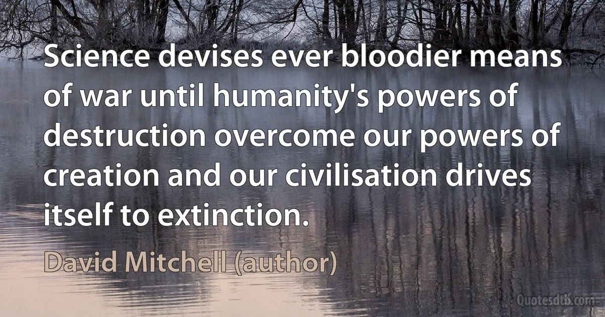 Science devises ever bloodier means of war until humanity's powers of destruction overcome our powers of creation and our civilisation drives itself to extinction. (David Mitchell (author))