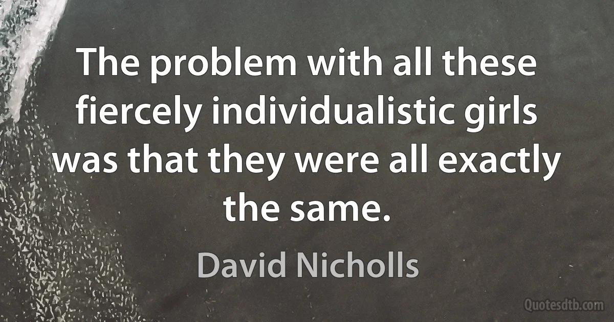 The problem with all these fiercely individualistic girls was that they were all exactly the same. (David Nicholls)