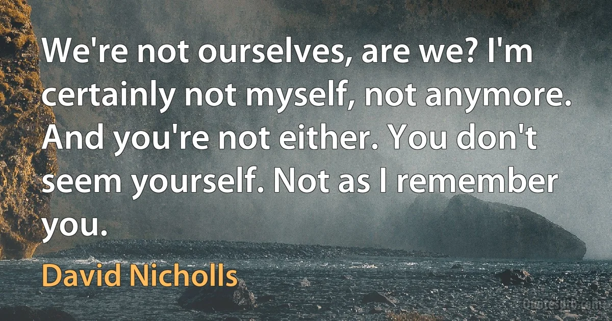 We're not ourselves, are we? I'm certainly not myself, not anymore. And you're not either. You don't seem yourself. Not as I remember you. (David Nicholls)