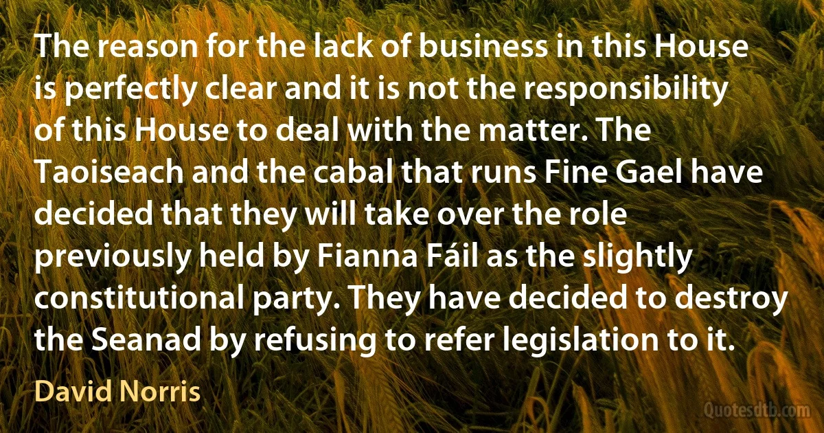 The reason for the lack of business in this House is perfectly clear and it is not the responsibility of this House to deal with the matter. The Taoiseach and the cabal that runs Fine Gael have decided that they will take over the role previously held by Fianna Fáil as the slightly constitutional party. They have decided to destroy the Seanad by refusing to refer legislation to it. (David Norris)