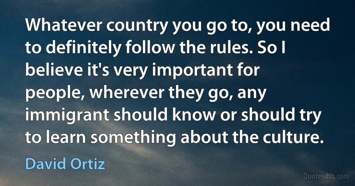 Whatever country you go to, you need to definitely follow the rules. So I believe it's very important for people, wherever they go, any immigrant should know or should try to learn something about the culture. (David Ortiz)