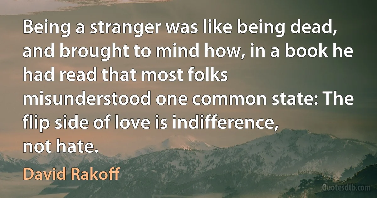 Being a stranger was like being dead, and brought to mind how, in a book he had read that most folks misunderstood one common state: The flip side of love is indifference, not hate. (David Rakoff)