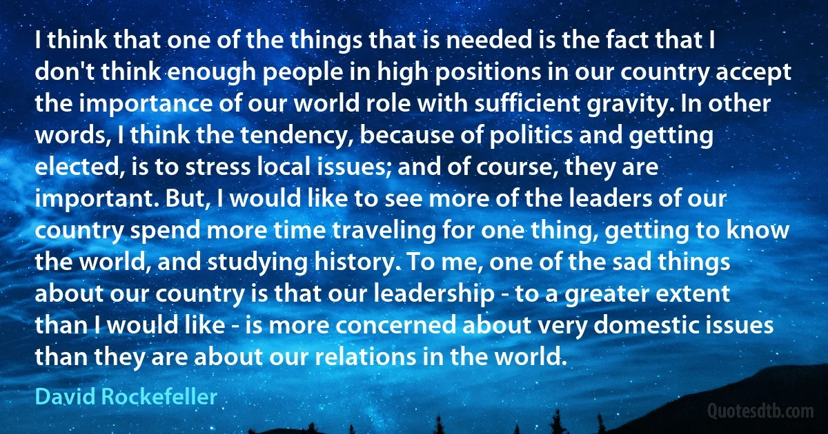 I think that one of the things that is needed is the fact that I don't think enough people in high positions in our country accept the importance of our world role with sufficient gravity. In other words, I think the tendency, because of politics and getting elected, is to stress local issues; and of course, they are important. But, I would like to see more of the leaders of our country spend more time traveling for one thing, getting to know the world, and studying history. To me, one of the sad things about our country is that our leadership - to a greater extent than I would like - is more concerned about very domestic issues than they are about our relations in the world. (David Rockefeller)