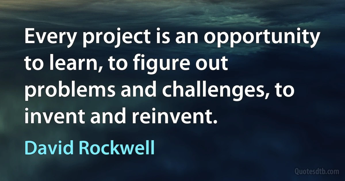 Every project is an opportunity to learn, to figure out problems and challenges, to invent and reinvent. (David Rockwell)