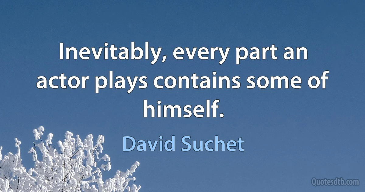 Inevitably, every part an actor plays contains some of himself. (David Suchet)