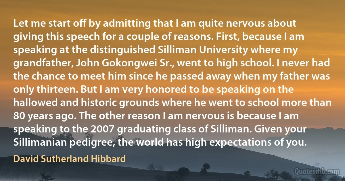 Let me start off by admitting that I am quite nervous about giving this speech for a couple of reasons. First, because I am speaking at the distinguished Silliman University where my grandfather, John Gokongwei Sr., went to high school. I never had the chance to meet him since he passed away when my father was only thirteen. But I am very honored to be speaking on the hallowed and historic grounds where he went to school more than 80 years ago. The other reason I am nervous is because I am speaking to the 2007 graduating class of Silliman. Given your Sillimanian pedigree, the world has high expectations of you. (David Sutherland Hibbard)