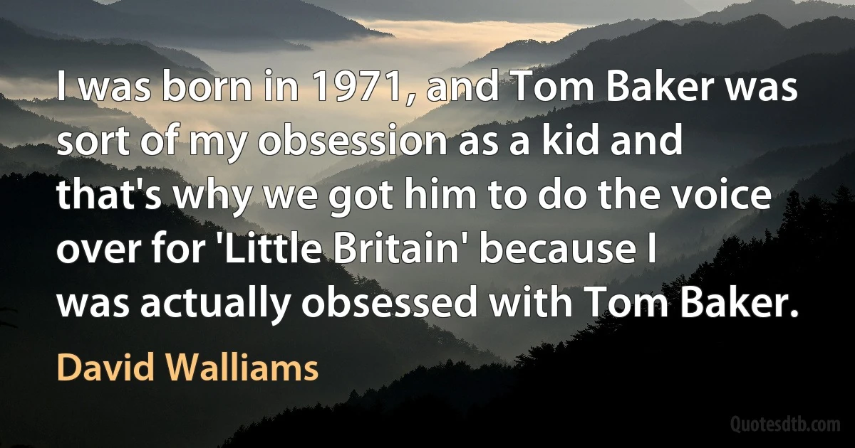 I was born in 1971, and Tom Baker was sort of my obsession as a kid and that's why we got him to do the voice over for 'Little Britain' because I was actually obsessed with Tom Baker. (David Walliams)