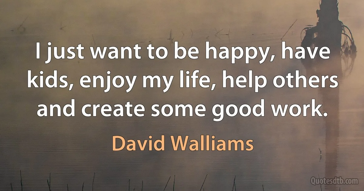 I just want to be happy, have kids, enjoy my life, help others and create some good work. (David Walliams)