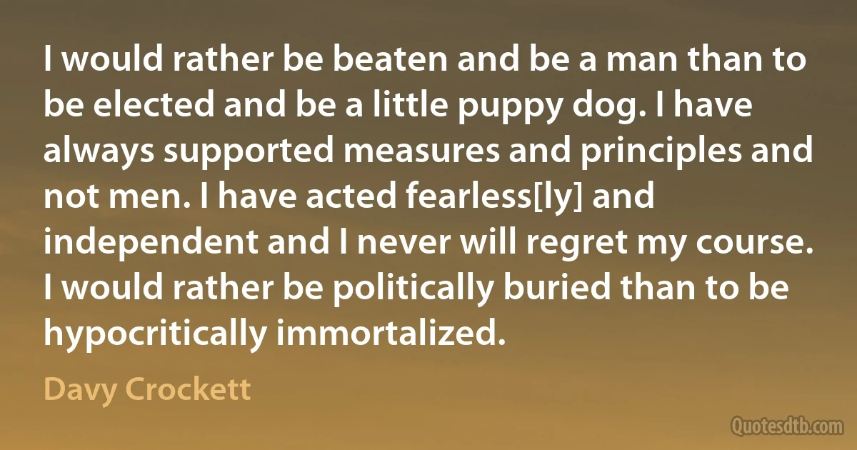 I would rather be beaten and be a man than to be elected and be a little puppy dog. I have always supported measures and principles and not men. I have acted fearless[ly] and independent and I never will regret my course. I would rather be politically buried than to be hypocritically immortalized. (Davy Crockett)