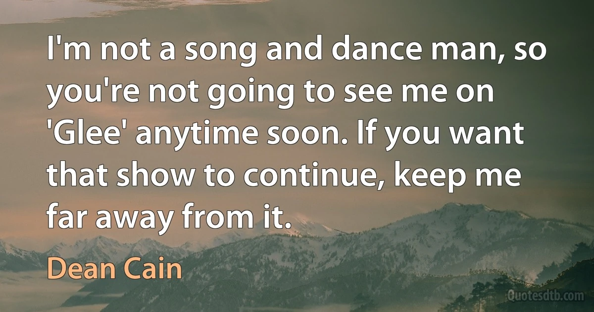 I'm not a song and dance man, so you're not going to see me on 'Glee' anytime soon. If you want that show to continue, keep me far away from it. (Dean Cain)