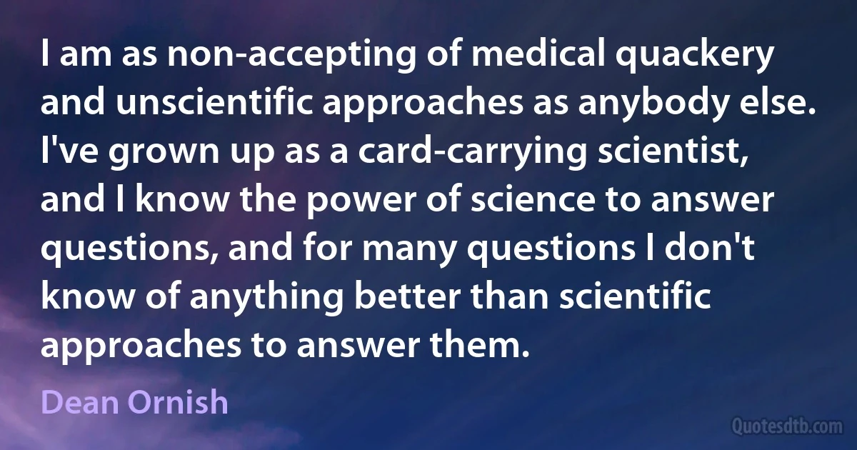 I am as non-accepting of medical quackery and unscientific approaches as anybody else. I've grown up as a card-carrying scientist, and I know the power of science to answer questions, and for many questions I don't know of anything better than scientific approaches to answer them. (Dean Ornish)