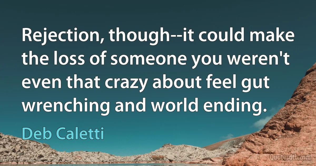 Rejection, though--it could make the loss of someone you weren't even that crazy about feel gut wrenching and world ending. (Deb Caletti)