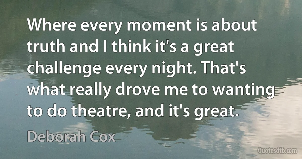 Where every moment is about truth and I think it's a great challenge every night. That's what really drove me to wanting to do theatre, and it's great. (Deborah Cox)