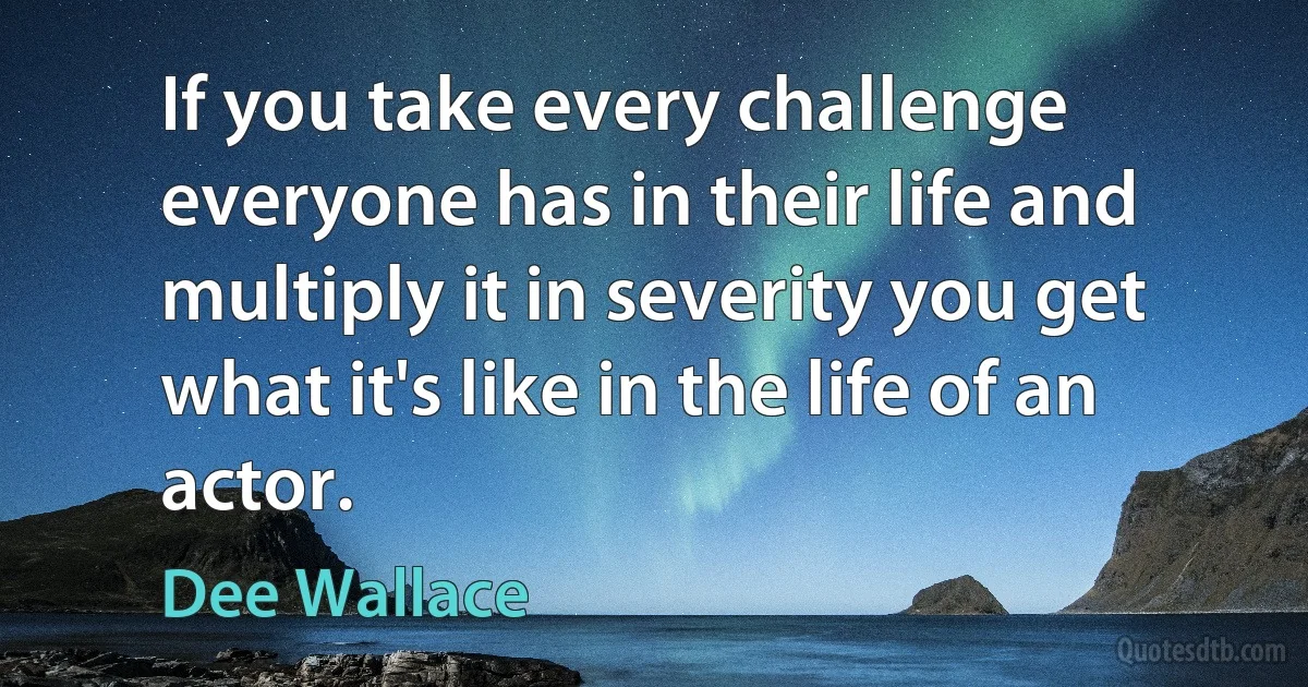 If you take every challenge everyone has in their life and multiply it in severity you get what it's like in the life of an actor. (Dee Wallace)