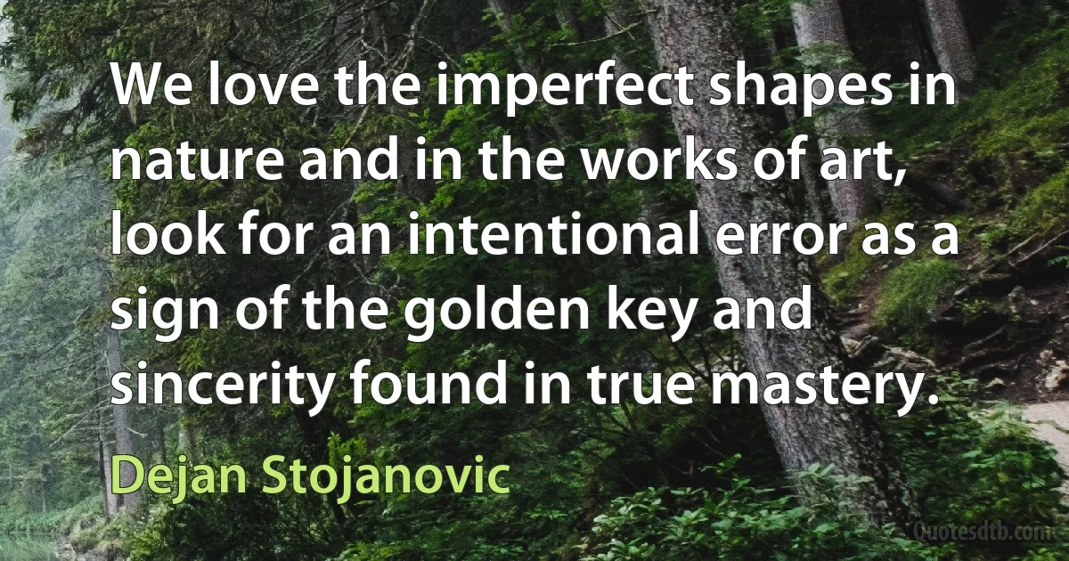 We love the imperfect shapes in nature and in the works of art, look for an intentional error as a sign of the golden key and sincerity found in true mastery. (Dejan Stojanovic)