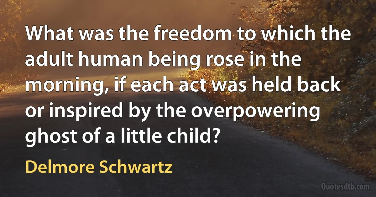 What was the freedom to which the adult human being rose in the morning, if each act was held back or inspired by the overpowering ghost of a little child? (Delmore Schwartz)