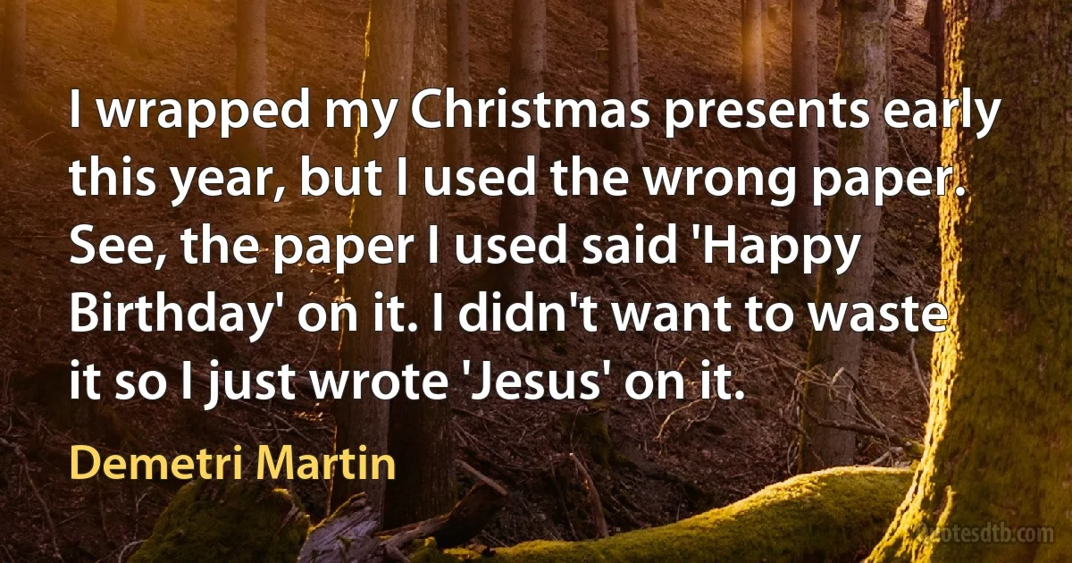 I wrapped my Christmas presents early this year, but I used the wrong paper. See, the paper I used said 'Happy Birthday' on it. I didn't want to waste it so I just wrote 'Jesus' on it. (Demetri Martin)