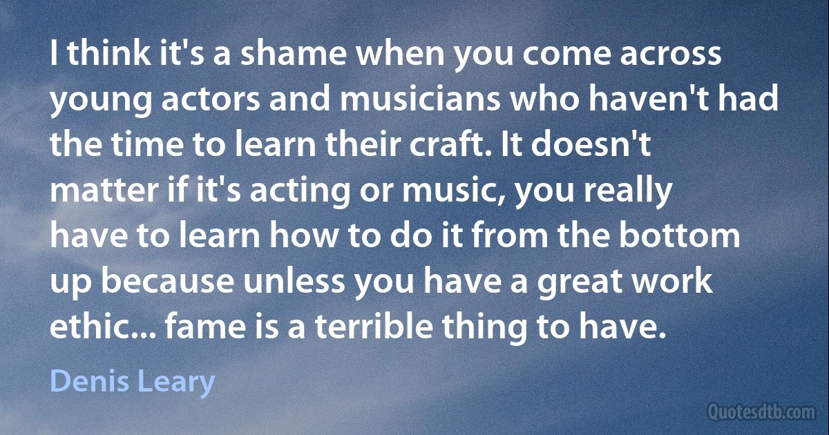 I think it's a shame when you come across young actors and musicians who haven't had the time to learn their craft. It doesn't matter if it's acting or music, you really have to learn how to do it from the bottom up because unless you have a great work ethic... fame is a terrible thing to have. (Denis Leary)