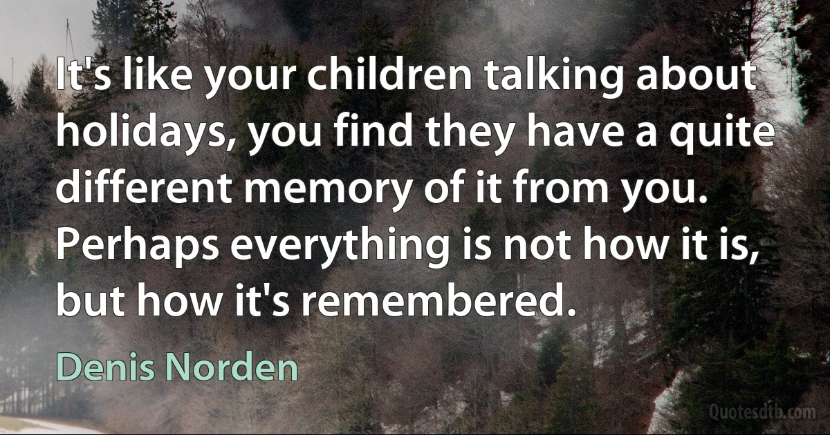 It's like your children talking about holidays, you find they have a quite different memory of it from you. Perhaps everything is not how it is, but how it's remembered. (Denis Norden)