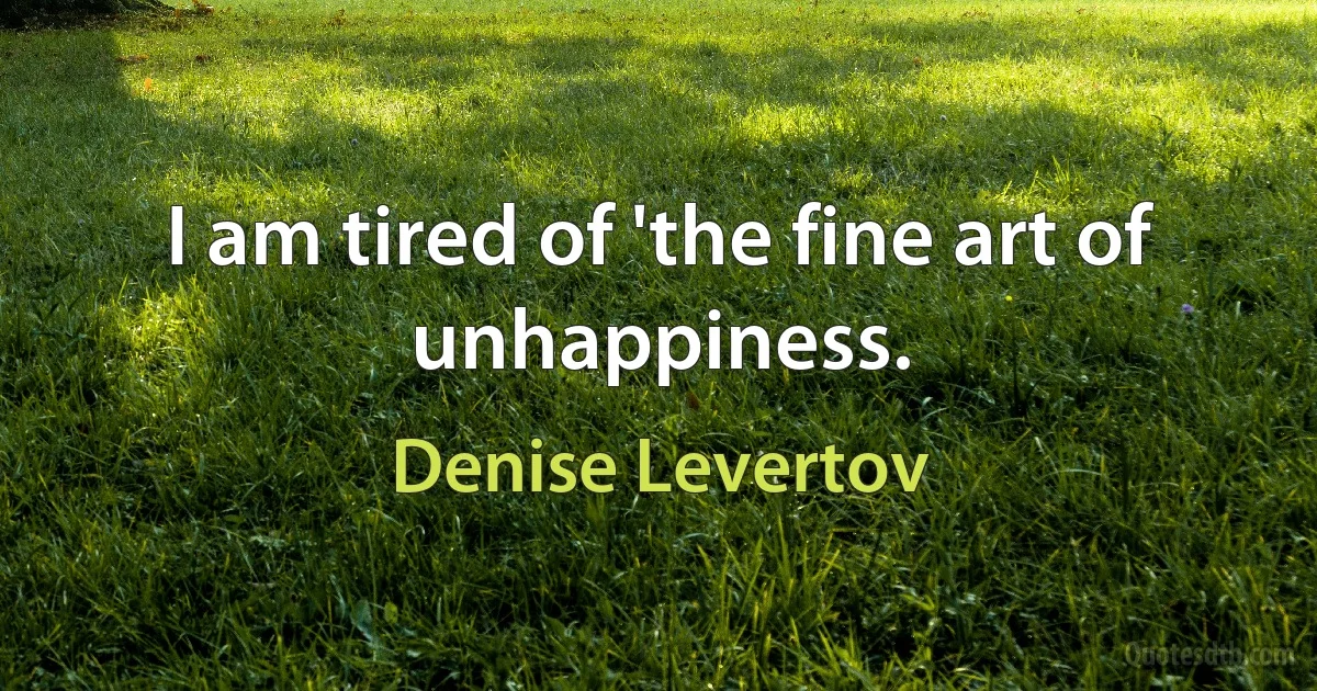 I am tired of 'the fine art of unhappiness. (Denise Levertov)