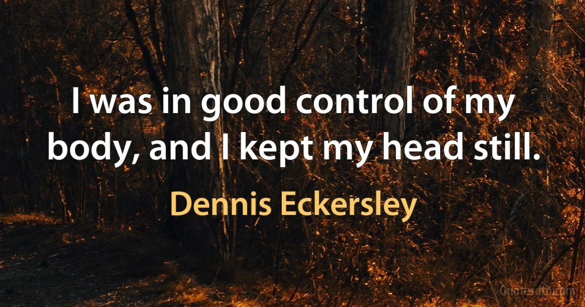 I was in good control of my body, and I kept my head still. (Dennis Eckersley)