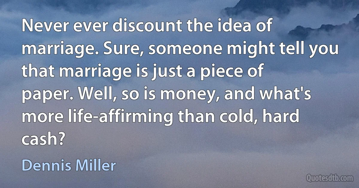 Never ever discount the idea of marriage. Sure, someone might tell you that marriage is just a piece of paper. Well, so is money, and what's more life-affirming than cold, hard cash? (Dennis Miller)