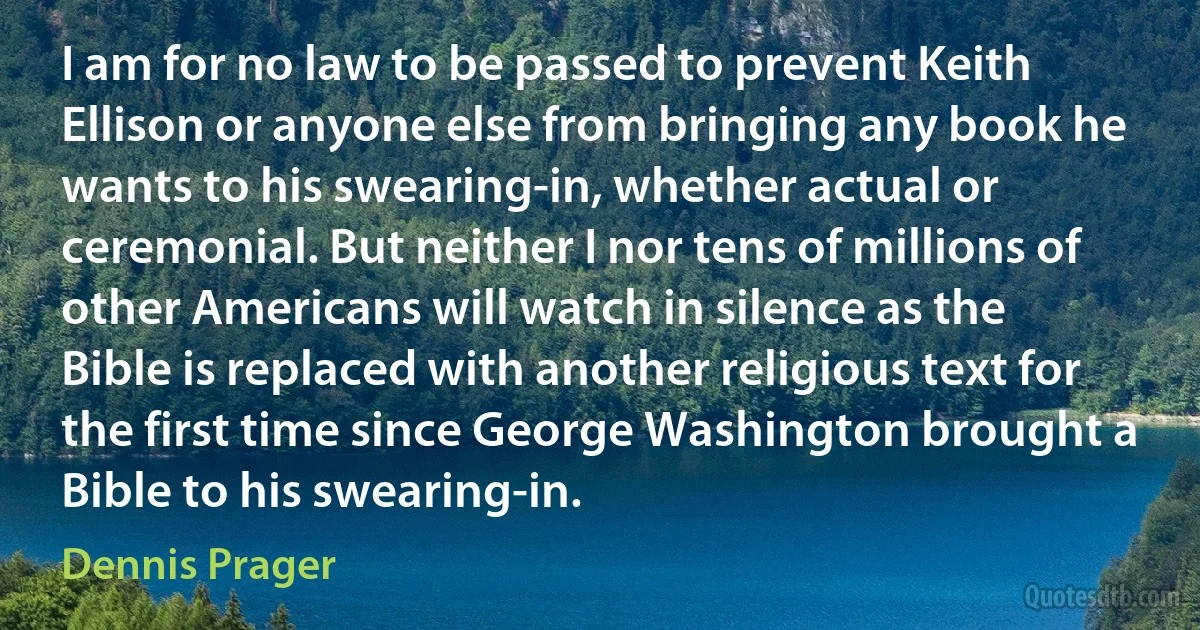 I am for no law to be passed to prevent Keith Ellison or anyone else from bringing any book he wants to his swearing-in, whether actual or ceremonial. But neither I nor tens of millions of other Americans will watch in silence as the Bible is replaced with another religious text for the first time since George Washington brought a Bible to his swearing-in. (Dennis Prager)