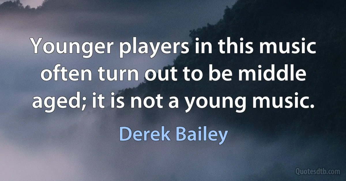 Younger players in this music often turn out to be middle aged; it is not a young music. (Derek Bailey)