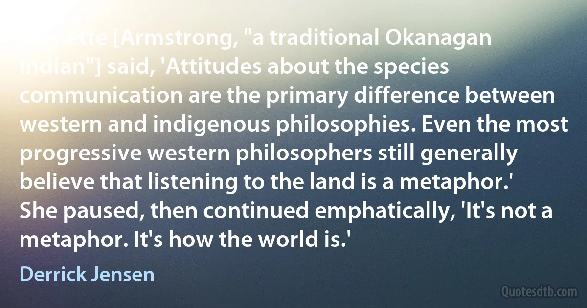 Jeanette [Armstrong, "a traditional Okanagan Indian"] said, 'Attitudes about the species communication are the primary difference between western and indigenous philosophies. Even the most progressive western philosophers still generally believe that listening to the land is a metaphor.' She paused, then continued emphatically, 'It's not a metaphor. It's how the world is.' (Derrick Jensen)