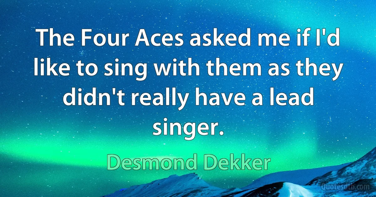 The Four Aces asked me if I'd like to sing with them as they didn't really have a lead singer. (Desmond Dekker)