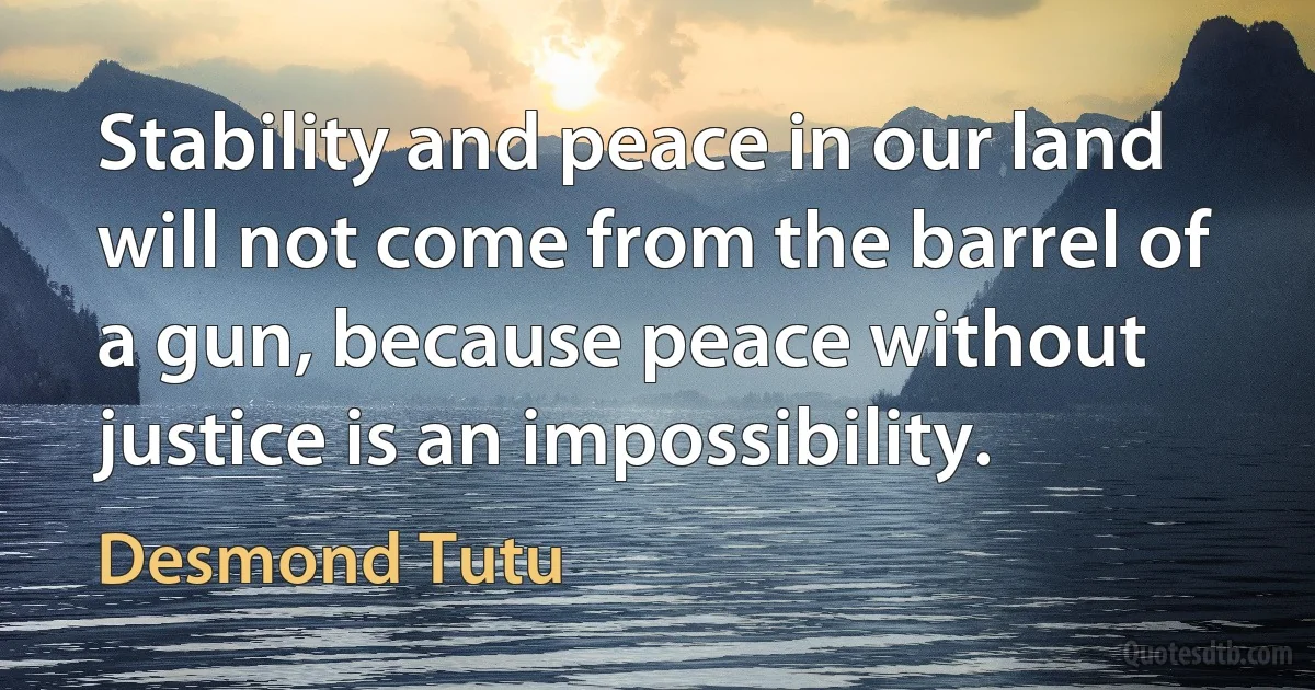 Stability and peace in our land will not come from the barrel of a gun, because peace without justice is an impossibility. (Desmond Tutu)