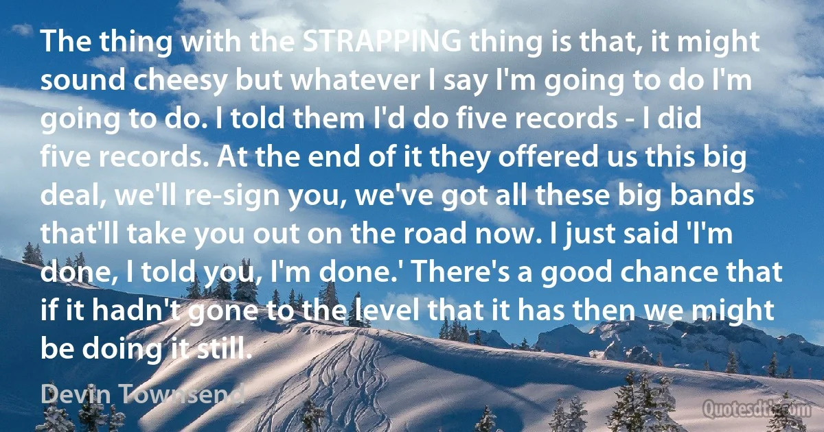 The thing with the STRAPPING thing is that, it might sound cheesy but whatever I say I'm going to do I'm going to do. I told them I'd do five records - I did five records. At the end of it they offered us this big deal, we'll re-sign you, we've got all these big bands that'll take you out on the road now. I just said 'I'm done, I told you, I'm done.' There's a good chance that if it hadn't gone to the level that it has then we might be doing it still. (Devin Townsend)
