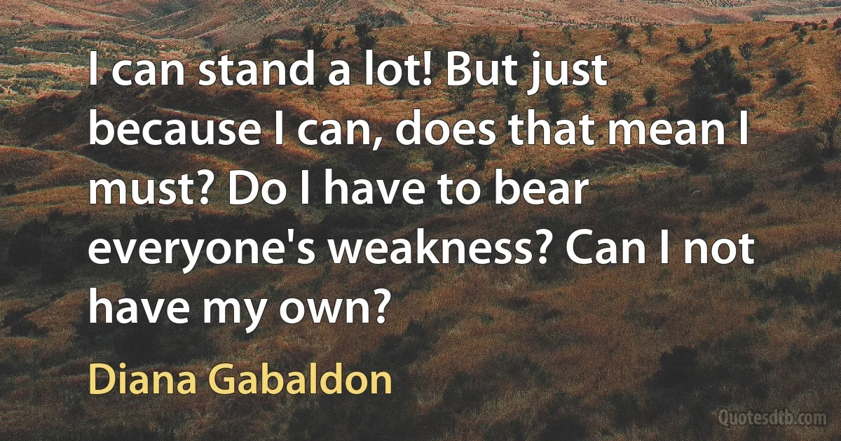 I can stand a lot! But just because I can, does that mean I must? Do I have to bear everyone's weakness? Can I not have my own? (Diana Gabaldon)