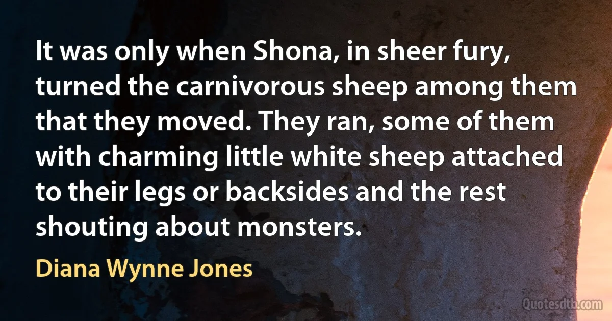 It was only when Shona, in sheer fury, turned the carnivorous sheep among them that they moved. They ran, some of them with charming little white sheep attached to their legs or backsides and the rest shouting about monsters. (Diana Wynne Jones)